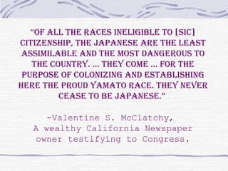 “Of all the races ineligible tO [sic]
citizenship, the Japanese are the least
assimilable and the mOst dangerOus tO
the cOuntry. … they cOme … fOr the
purpOse Of cOlOnizing and establishing
here the prOud yamatO race. they never
cease tO be Japanese.”
-Valentine S. McClatchy,
A wealthy California Newspaper
owner testifying to Congress.
 