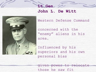 Lt Gen
John L. De Witt
Western Defense Command
concerned with the
“enemy” aliens in his
area.
Influenced by his
superiors and his own
personal bias
given power to relocate
those he saw fit
 
