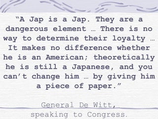 “A Jap is a Jap. They are a
dangerous element … There is no
way to determine their loyalty …
It makes no difference whether
he is an American; theoretically
he is still a Japanese, and you
can’t change him … by giving him
a piece of paper.”
General De Witt,
speaking to Congress.
 