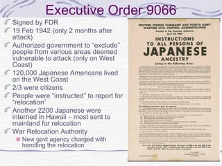 Executive Order 9066
Signed by FDR
19 Feb 1942 (only 2 months after
attack)
Authorized government to “exclude”
people from various areas deemed
vulnerable to attack (only on West
Coast)
120,000 Japanese Americans lived
on the West Coast
2/3 were citizens
People were “instructed” to report for
“relocation”
Another 2200 Japanese were
interned in Hawaii – most sent to
mainland for relocation
War Relocation Authority
New govt agency charged with
handling the relocation
 