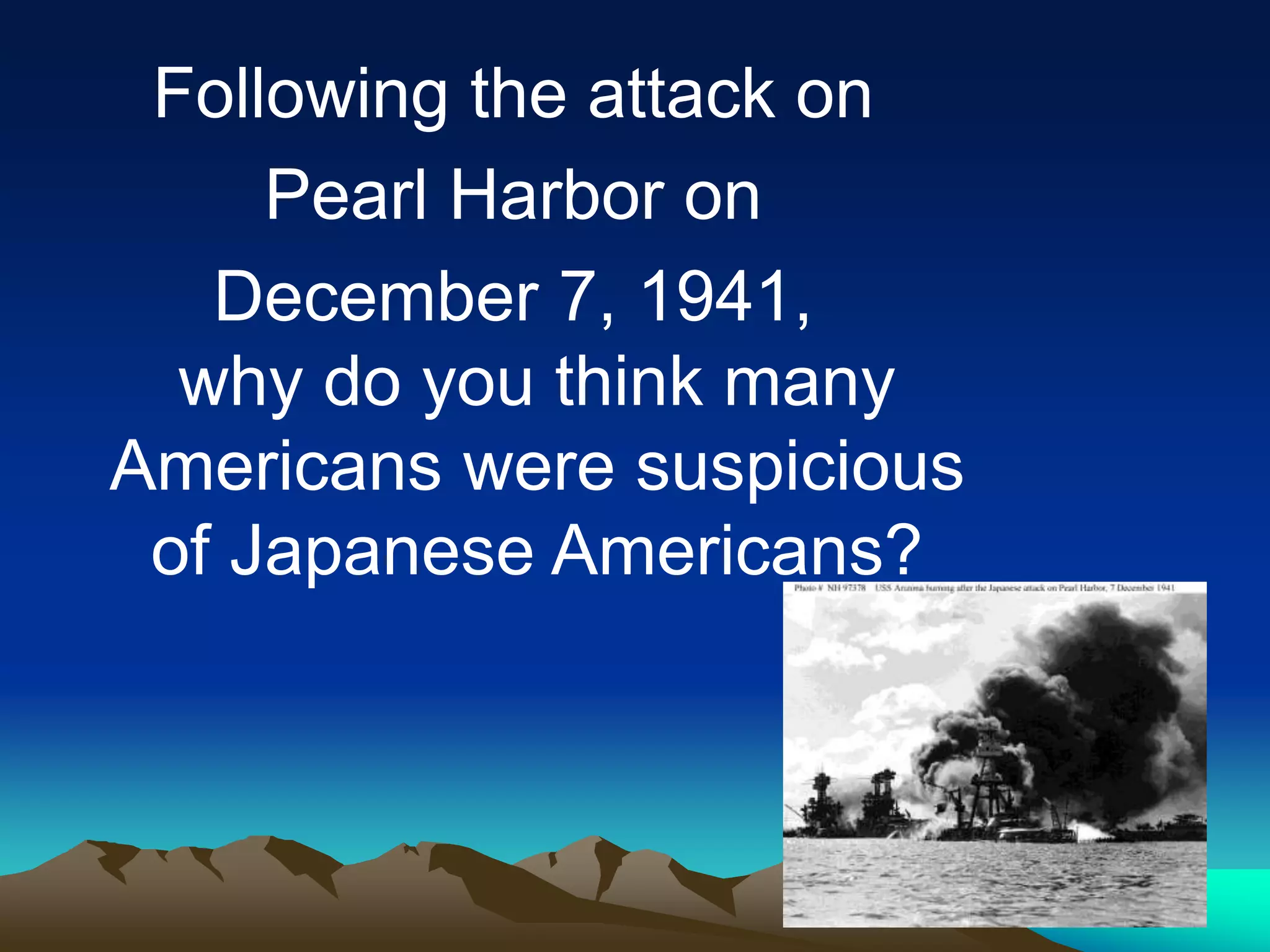 Following the attack on
Pearl Harbor on
December 7, 1941,
why do you think many
Americans were suspicious
of Japanese Americans?