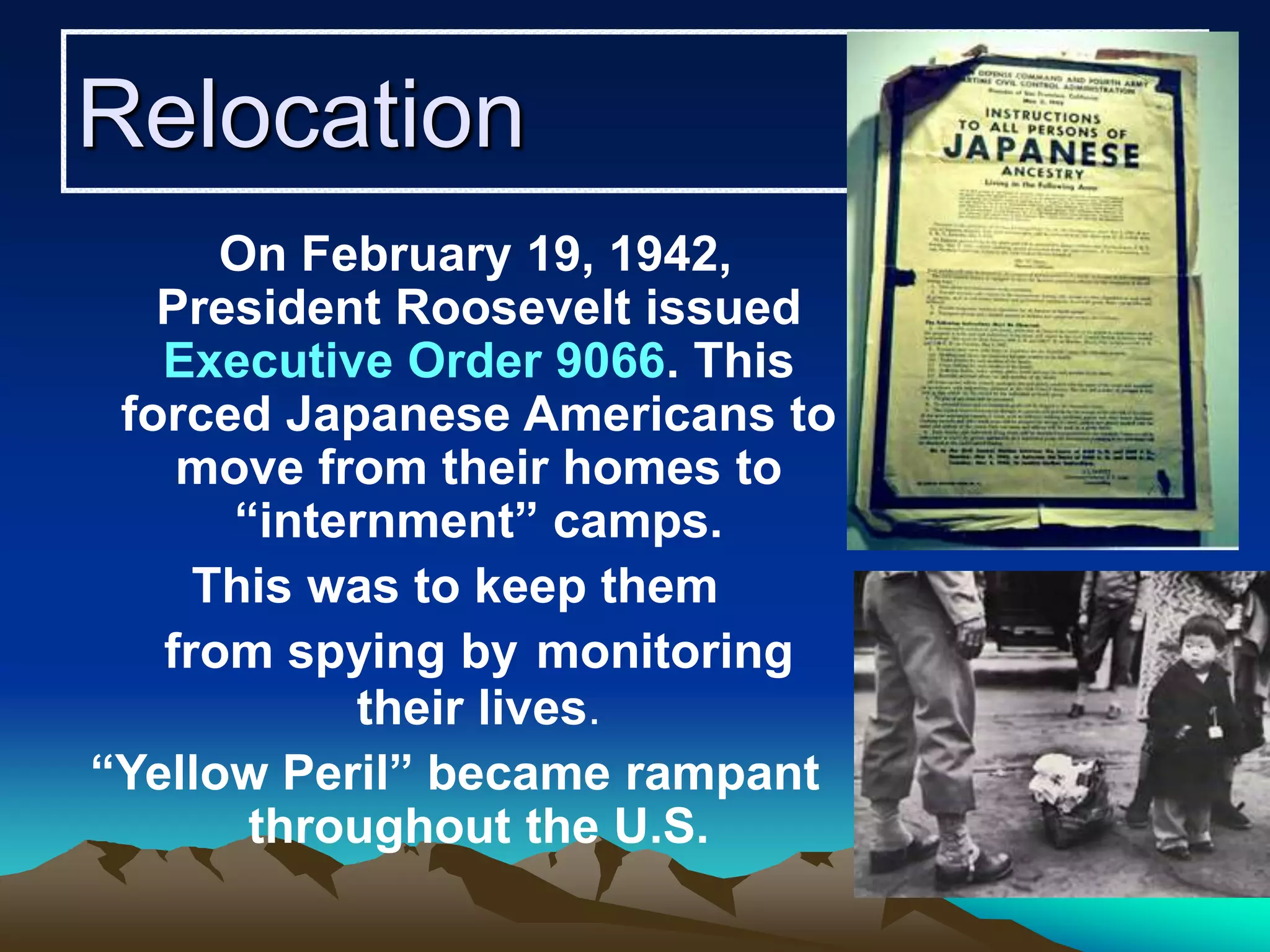 Relocation
On February 19, 1942,
President Roosevelt issued
Executive Order 9066. This
forced Japanese Americans to
move from their homes to
“internment” camps.
This was to keep them
from spying by monitoring
their lives.
“Yellow Peril” became rampant
throughout the U.S.