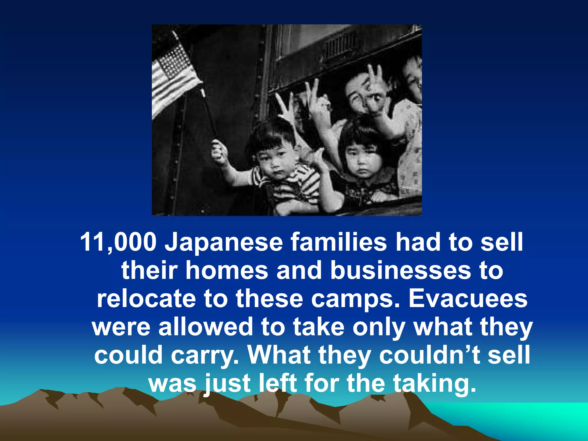 11,000 Japanese families had to sell
their homes and businesses to
relocate to these camps. Evacuees
were allowed to take only what they
could carry. What they couldn’t sell
was just left for the taking.