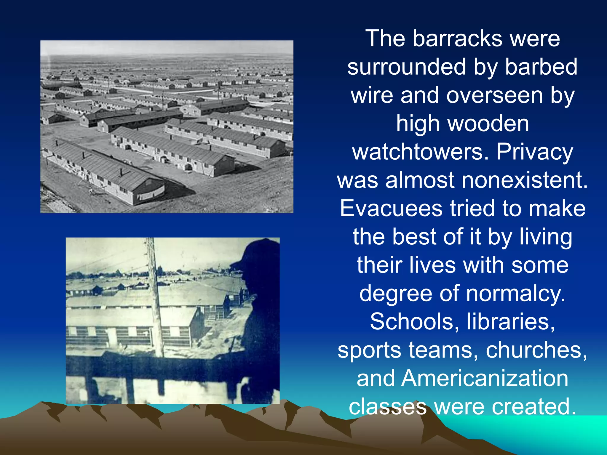 The barracks were
surrounded by barbed
wire and overseen by
high wooden
watchtowers. Privacy
was almost nonexistent.
Evacuees tried to make
the best of it by living
their lives with some
degree of normalcy.
Schools, libraries,
sports teams, churches,
and Americanization
classes were created.