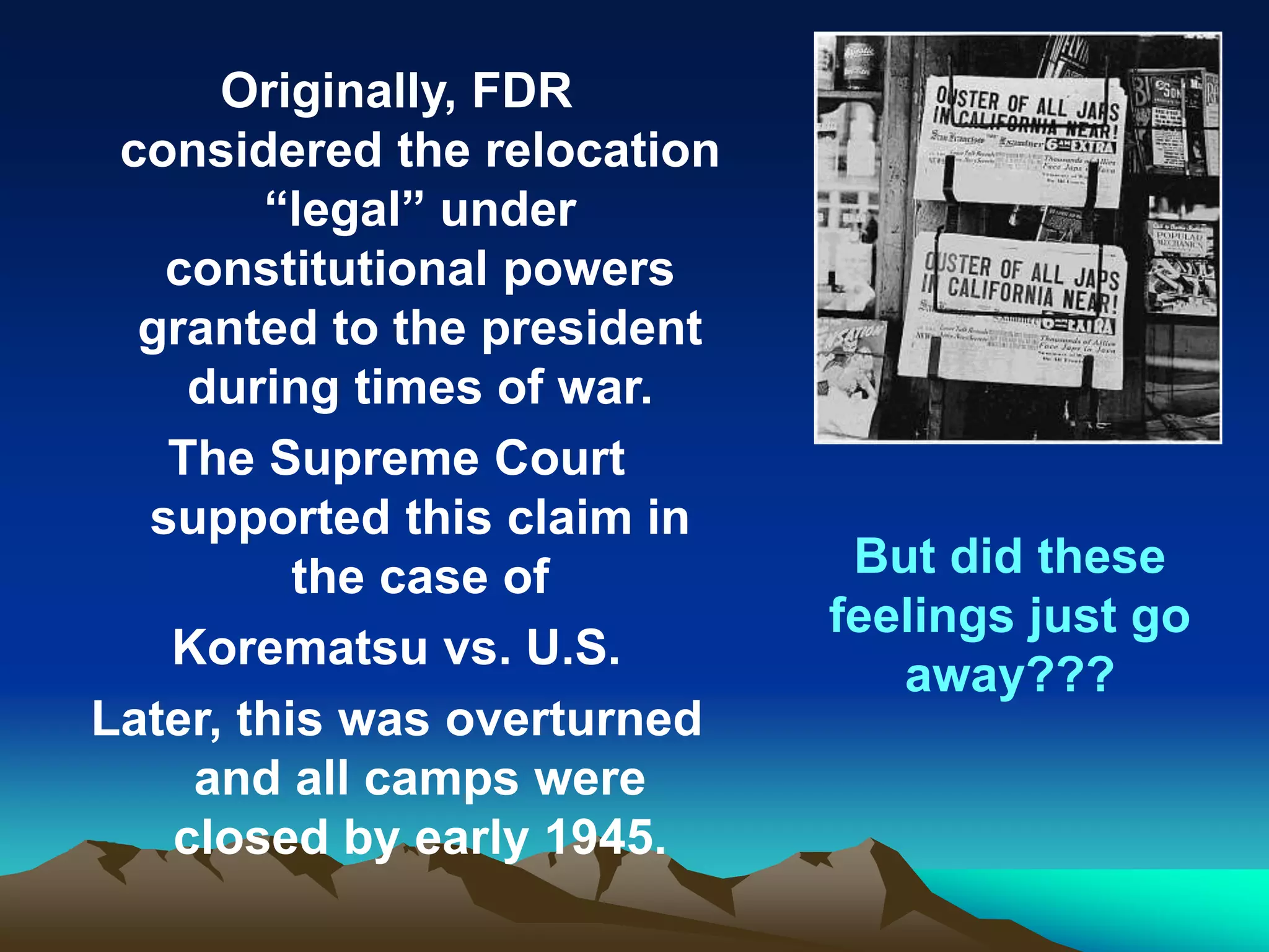 Originally, FDR
considered the relocation
“legal” under
constitutional powers
granted to the president
during times of war.
The Supreme Court
supported this claim in
the case of
Korematsu vs. U.S.
Later, this was overturned
and all camps were
closed by early 1945.
But did these
feelings just go
away???