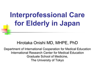 Interprofessional Care
for Elderly in Japan
Hirotaka Onishi MD, MHPE, PhD
Department of International Cooperation for Medical Education
International Research Center for Medical Education
Graduate School of Medicine,
The University of Tokyo
 