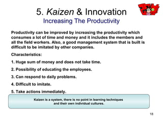18
Invention of CD, personal computer, microwave…
5. Kaizen & Innovation
Innovation
The innovation type of revolution of the world leads to a contribution in
development and spend a lot of time and money on invention. Also again, there
are many developed, invented and copied items, profit as well as the members
who are in charge of it comes to only have a small amount and it often does not
occur.
Characteristics:
1. It needs an enormous cost.
2. A long-term studies is needed.
3. Miscellanies do not occur frequently.
4. Easy to be imitated.
5. Planned implementation. (Analysis of present state, countermeasure,
affirmation, evaluation)
Invention of internet, e-mail, Messenger…
Invention of light bulb, print technology, airplane…
 