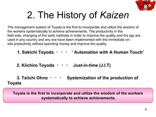 4
1. Production facilities that incorporate the wisdom, have a lead to others using the same
equipment.
2. By making modifications on their own to suppress large-scale investment rather
than just buying what you lack.
3. Improvement is not just working under the order of company but the characteristic of workers
changing things out of their own wisdom.
4. Employers support a lot of QC-circle activities. Moreover improvement is not finished once
but one after another, sustainability and continuity are important.
Value of improvement
Effect
Money×Time
＝
Multiply time
with money to
get the effect.
1. What is Kaizen?
Increasing the value without paying out money but using the wisdom to.
 