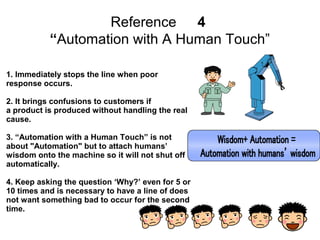 8
Reference 3. The Kanban System
From the beginning until the last process,
take only the required amount of the
required items when required. Then, the
earlier manufacturing process is to supply
only the amount of production which was
taken over. In this way, the Kanban
method prevents over process while being
a tool of putting the overall just-in-time into
practice.
1. The origin of ‘one piece flow’
manufacturing
2. Following with the take-back
process
3. Zero inventory
4. ‘Leveling work’ → Obey the
cycle time
5. Do not make it so fast.
 