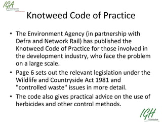 Knotweed Code of Practice The Environment Agency (in partnership with Defra and Network Rail) has published the Knotweed Code of Practice for those involved in the development industry, who face the problem on a large scale.   Page 6 sets out the relevant legislation under the Wildlife and Countryside Act 1981 and "controlled waste" issues in more detail.  The code also gives practical advice on the use of herbicides and other control methods. 