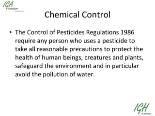 Chemical Control The Control of Pesticides Regulations 1986 require any person who uses a pesticide to take all reasonable precautions to protect the health of human beings, creatures and plants, safeguard the environment and in particular avoid the pollution of water.   