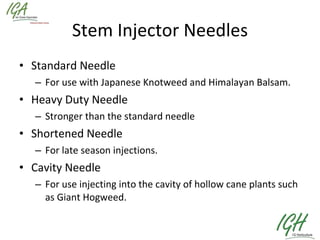 Stem Injector Needles Standard Needle For use with Japanese Knotweed and Himalayan Balsam. Heavy Duty Needle Stronger than the standard needle Shortened Needle For late season injections. Cavity Needle For use injecting into the cavity of hollow cane plants such as Giant Hogweed. 