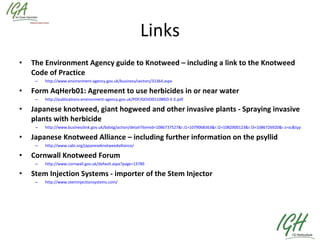 Links The Environment Agency guide to Knotweed – including a link to the Knotweed Code of Practice http://www.environment-agency.gov.uk/business/sectors/31364.aspx Form AqHerb01: Agreement to use herbicides in or near water http://publications.environment-agency.gov.uk/PDF/GEHO0110BRZI-E-E.pdf Japanese knotweed, giant hogweed and other invasive plants - Spraying invasive plants with herbicide http://www.businesslink.gov.uk/bdotg/action/detail?itemId=1086737527&r.l1=1079068363&r.l2=1082900123&r.l3=1086726920&r.s=sc&type=RESOURCES Japanese Knotweed Alliance – including further information on the psyllid http://www.cabi.org/japaneseknotweedalliance/ Cornwall Knotweed Forum http://www.cornwall.gov.uk/default.aspx?page=13789 Stem Injection Systems - importer of the Stem Injector http://www.steminjectionsystems.com/ 