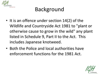 Background It is an offence under section 14(2) of the Wildlife and Countryside Act 1981 to "plant or otherwise cause to grow in the wild" any plant listed in Schedule 9, Part II to the Act.  This includes Japanese knotweed.   Both the Police and local authorities have enforcement functions for the 1981 Act.  