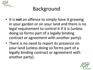 Background It is  not  an offence to simply have it growing in your garden or on your land and there is no legal requirement to control it if it is (unless doing so forms part of a legally binding contract or agreement with another party).  There is no need to report its presence on your land (unless doing so forms part of a legally binding contract or agreement with another party).  