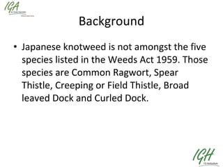 Background Japanese knotweed is not amongst the five species listed in the Weeds Act 1959. Those species are Common Ragwort, Spear Thistle, Creeping or Field Thistle, Broad leaved Dock and Curled Dock.  