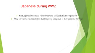 Japanese during WW2
 Most Japanese Americans were in tear and confused about being moved.
 They were United States citizens but they were also proud of their Japanese heritage
 
