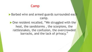 Camp
 Barbed wire and armed guards surrounded each
camp.
 One resident recalled, “We struggled with the
heat, the sandstorms , the scorpions, the
rattlesnakes, the confusion, the overcrowded
barracks, and the lack of privacy.”
 