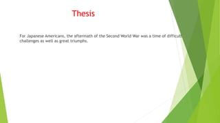 Thesis
For Japanese Americans, the aftermath of the Second World War was a time of difficult
challenges as well as great triumphs.
 