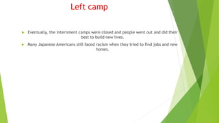 Left camp
 Eventually, the internment camps were closed and people went out and did their
best to build new lives.
 Many Japanese Americans still faced racism when they tried to find jobs and new
homes.
 