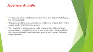 Japanese struggle
 The Japanese returned to their homes they found that most of what they had
had been destroyed.
 They discovered that many Americans viewed them as evil and didn’t find it
easy to reenter to the American society.
 They struggled to abtain work and had a very hard time taking out loans
making it nearly impossible for them to start a life again. Many people left
the camps emothionally and physically scarred never to recover from what
they experienced.
 