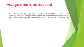 What government did that time?
 Upon returning from the camps the Japanese found that all of their land had been lost
while they were away. The government agreed to buy some of the property back, but it
wasn’t much. It also payed the Japanese less than 10 cents for every dollar that they had
lost.
 