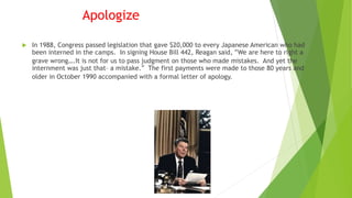 Apologize
 In 1988, Congress passed legislation that gave $20,000 to every Japanese American who had
been interned in the camps. In signing House Bill 442, Reagan said, “We are here to right a
grave wrong….It is not for us to pass judgment on those who made mistakes. And yet the
internment was just that– a mistake.” The first payments were made to those 80 years and
older in October 1990 accompanied with a formal letter of apology.
 