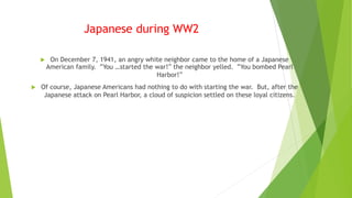 Japanese during WW2
 On December 7, 1941, an angry white neighbor came to the home of a Japanese
American family. “You …started the war!” the neighbor yelled. “You bombed Pearl
Harbor!”
 Of course, Japanese Americans had nothing to do with starting the war. But, after the
Japanese attack on Pearl Harbor, a cloud of suspicion settled on these loyal citizens.
 