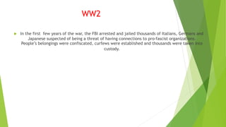 WW2
 In the first few years of the war, the FBI arrested and jailed thousands of Italians, Germans and
Japanese suspected of being a threat of having connections to pro-fascist organizations.
People’s belongings were confiscated, curfews were established and thousands were taken into
custody.
 
