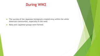 During WW2
 The success of the Japanese immigrants created envy within the white
American communites, especially in the west.
 Many anti-Japanese groups were formed.
 