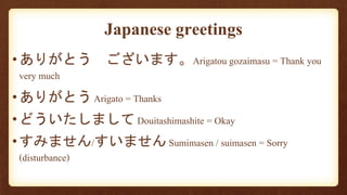 •ありがとう ございます。Arigatou gozaimasu = Thank you
very much
•ありがとう Arigato = Thanks
•どういたしまして Douitashimashite = Okay
•すみません/すいません Sumimasen / suimasen = Sorry
(disturbance)
Japanese greetings
 