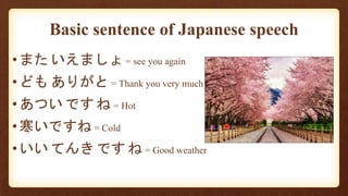 Basic sentence of Japanese speech
•また いえましょ = see you again
•ども ありがと = Thank you very much
•あつい です ね = Hot
•寒いですね = Cold
•いい てんき です ね = Good weather
 