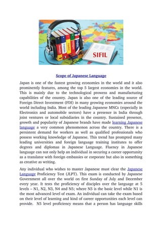 Scope of Japanese Language
Japan is one of the fastest growing economies in the world and it also
prominently features, among the top 5 largest economies in the world.
This   is   mainly   due   to   the   technological   prowess   and   manufacturing
capabilities of the country. Japan is also one of the leading source of
Foreign Direct Investment (FDI) in many growing economies around the
world including India. Most of the leading Japanese MNCs (especially in
Electronics and automobile sectors) have a presence in India through
joint ventures or local subsidiaries in the country. Sustained presence,
growth and popularity of Japanese brands have made learning Japanese
language  a very common phenomenon across the country. There is a
persistent demand for workers as well as qualified professionals who
possess working knowledge of Japanese. This trend has prompted many
leading   universities   and   foreign   language   training   institutes   to   offer
degrees   and   diplomas   in   Japanese   Language.   Fluency   in   Japanese
language can not only help an individual in securing a career opportunity
as a translator with foreign embassies or corporate but also in something
as creative as writing.
Any individual who wishes to master Japanese must clear the Japanese
Language Proficiency Test (JLPT). This exam is conducted by Japanese
Government all over the world on first Sunday of July and December
every year. It tests the proficiency of disciples over the language at 5
levels – N1, N2, N3, N4 and N5; where N5 is the basic level while N1 is
the most advanced level of exam. An individual can take the exam based
on their level of learning and kind of career opportunities each level can
provide.   N5 level proficiency means that a person has language skills
 