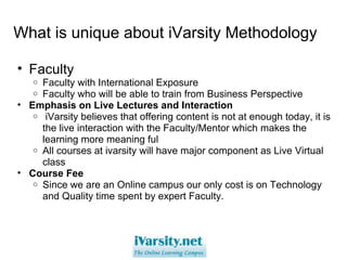 What is unique about iVarsity Methodology Faculty  Faculty with International Exposure Faculty who will be able to train from Business Perspective Emphasis on Live Lectures and Interaction   iVarsity believes that offering content is not at enough today, it is the live interaction with the Faculty/Mentor which makes the learning more meaning ful All courses at ivarsity will have major component as Live Virtual class  Course Fee Since we are an Online campus our only cost is on Technology and Quality time spent by expert Faculty. 