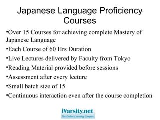 Japanese Language Proficiency Courses Over 15 Courses for achieving complete Mastery of Japanese Language Each Course of 60 Hrs Duration Live Lectures delivered by Faculty from Tokyo Reading Material provided before sessions Assessment after every lecture Small batch size of 15 Continuous interaction even after the course completion 