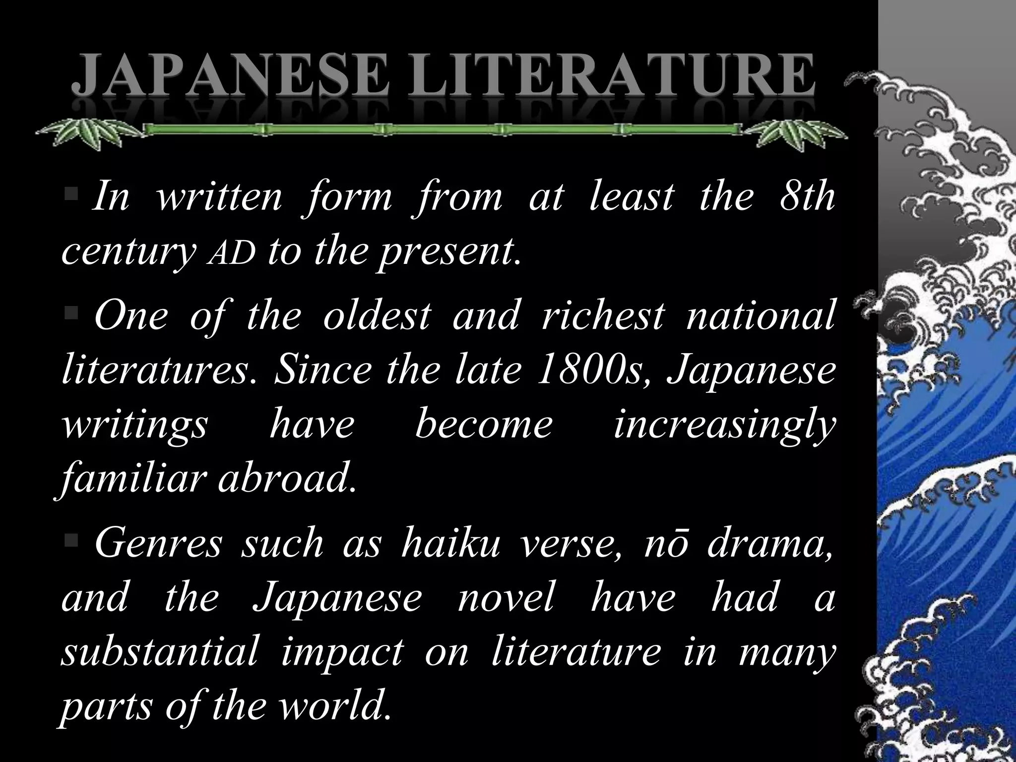 JAPANESE LITERATURE
 In written form from at least the 8th
century AD to the present.
 One of the oldest and richest national
literatures. Since the late 1800s, Japanese
writings have become increasingly
familiar abroad.
 Genres such as haiku verse, nō drama,
and the Japanese novel have had a
substantial impact on literature in many
parts of the world.
 