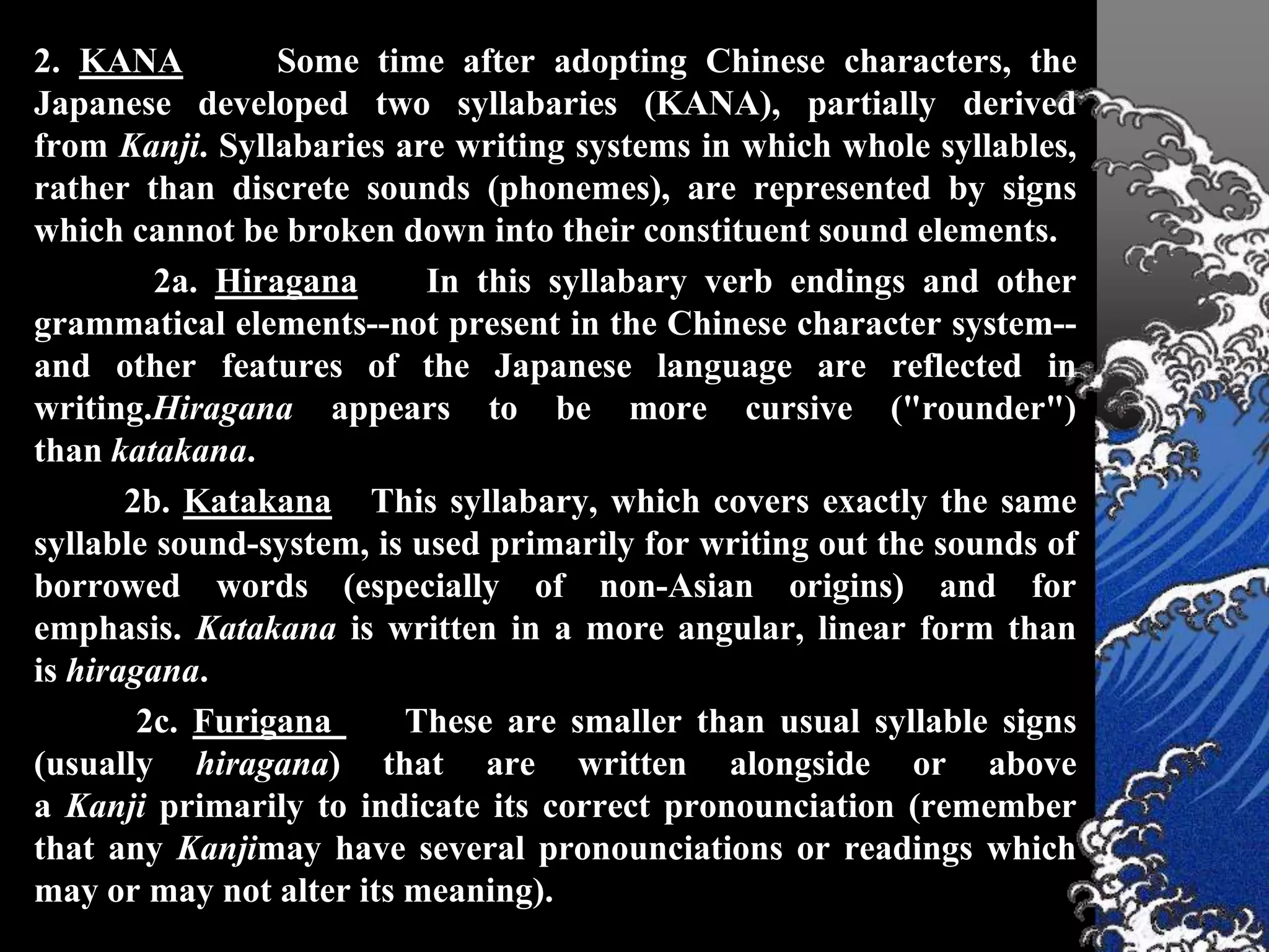 2. KANA          Some time after adopting Chinese characters, the
Japanese developed two syllabaries (KANA), partially derived
from Kanji. Syllabaries are writing systems in which whole syllables,
rather than discrete sounds (phonemes), are represented by signs
which cannot be broken down into their constituent sound elements.
         2a. Hiragana      In this syllabary verb endings and other
grammatical elements--not present in the Chinese character system--
and other features of the Japanese language are reflected in
writing.Hiragana appears to be more cursive ("rounder")
than katakana.
       2b. Katakana This syllabary, which covers exactly the same
syllable sound-system, is used primarily for writing out the sounds of
borrowed words (especially of non-Asian origins) and for
emphasis. Katakana is written in a more angular, linear form than
is hiragana.
        2c. Furigana     These are smaller than usual syllable signs
(usually hiragana) that are written alongside or above
a Kanji primarily to indicate its correct pronounciation (remember
that any Kanjimay have several pronounciations or readings which
may or may not alter its meaning).
 