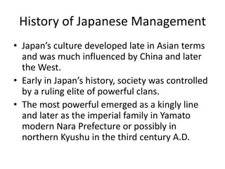History of Japanese Management
• Japan’s culture developed late in Asian terms
and was much influenced by China and later
the West.
• Early in Japan’s history, society was controlled
by a ruling elite of powerful clans.
• The most powerful emerged as a kingly line
and later as the imperial family in Yamato
modern Nara Prefecture or possibly in
northern Kyushu in the third century A.D.
 