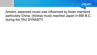Japan
Ancient Japanese music was influenced by Asian mainland
particulary China. chinese music reached Japan in 680 B.C.
during the TAU DYNASTY.
 