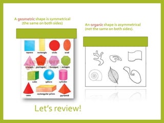 Let’s review!
A geometric shape is symmetrical
(the same on both sides) An organic shape is asymmetrical
(not the same on both sides).
 