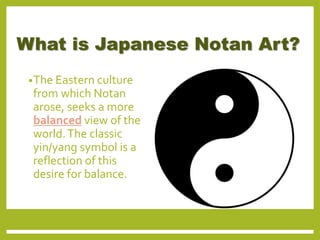 What is Japanese Notan Art?
•The Eastern culture
from which Notan
arose, seeks a more
balanced view of the
world.The classic
yin/yang symbol is a
reflection of this
desire for balance.
 