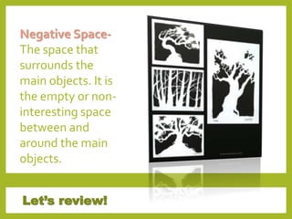 Let’s review!
Negative Space-
The space that
surrounds the
main objects. It is
the empty or non-
interesting space
between and
around the main
objects.
 