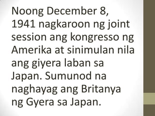 Noong December 8,
1941 nagkaroon ng joint
session ang kongresso ng
Amerika at sinimulan nila
ang giyera laban sa
Japan. Sumunod na
naghayag ang Britanya
ng Gyera sa Japan.
 