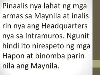 Pinaalis nya lahat ng mga
armas sa Maynila at inalis
rin nya ang Headquarters
nya sa Intramuros. Ngunit
hindi ito nirespeto ng mga
Hapon at binomba parin
nila ang Maynila.
 
