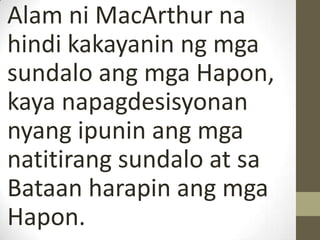 Alam ni MacArthur na
hindi kakayanin ng mga
sundalo ang mga Hapon,
kaya napagdesisyonan
nyang ipunin ang mga
natitirang sundalo at sa
Bataan harapin ang mga
Hapon.
 
