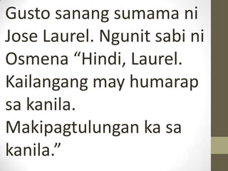 Gusto sanang sumama ni
Jose Laurel. Ngunit sabi ni
Osmena “Hindi, Laurel.
Kailangang may humarap
sa kanila.
Makipagtulungan ka sa
kanila.”
 