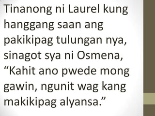 Tinanong ni Laurel kung
hanggang saan ang
pakikipag tulungan nya,
sinagot sya ni Osmena,
“Kahit ano pwede mong
gawin, ngunit wag kang
makikipag alyansa.”
 