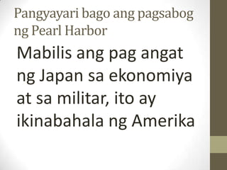 Pangyayari bago ang pagsabog
ng Pearl Harbor
Mabilis ang pag angat
ng Japan sa ekonomiya
at sa militar, ito ay
ikinabahala ng Amerika
 