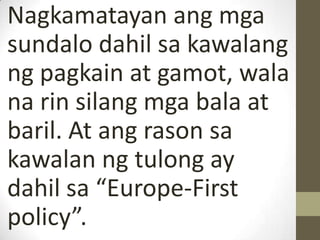 Nagkamatayan ang mga
sundalo dahil sa kawalang
ng pagkain at gamot, wala
na rin silang mga bala at
baril. At ang rason sa
kawalan ng tulong ay
dahil sa “Europe-First
policy”.
 