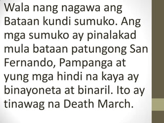 Wala nang nagawa ang
Bataan kundi sumuko. Ang
mga sumuko ay pinalakad
mula bataan patungong San
Fernando, Pampanga at
yung mga hindi na kaya ay
binayoneta at binaril. Ito ay
tinawag na Death March.
 